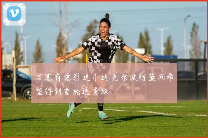 活塞有意引进小迈克尔波特篮网希望得到首轮选秀权