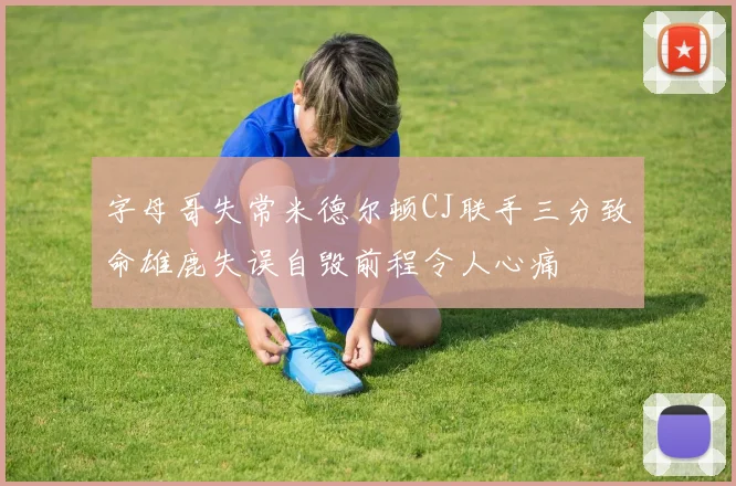 字母哥失常米德尔顿CJ联手三分致命雄鹿失误自毁前程令人心痛