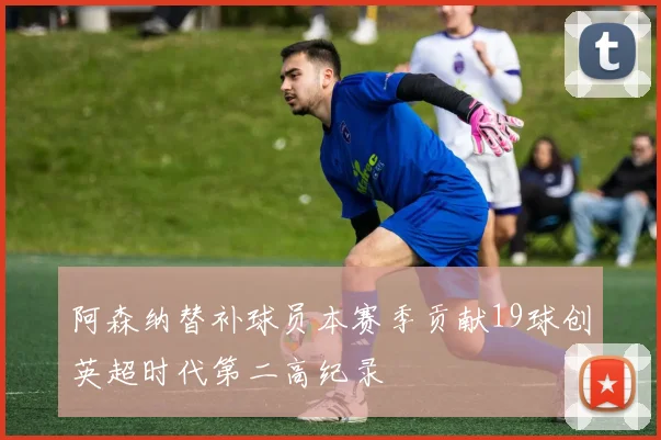 阿森纳替补球员本赛季贡献19球创英超时代第二高纪录