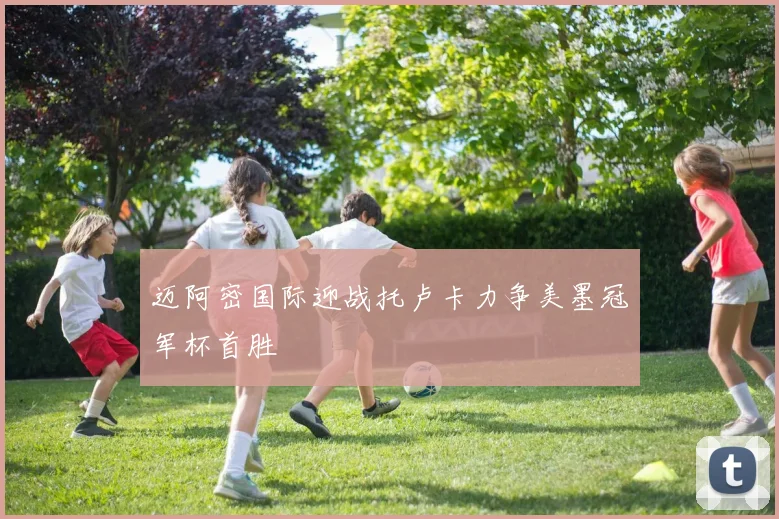 迈阿密国际迎战托卢卡力争美墨冠军杯首胜