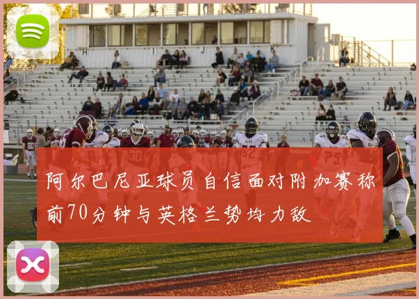阿尔巴尼亚球员自信面对附加赛称前70分钟与英格兰势均力敌