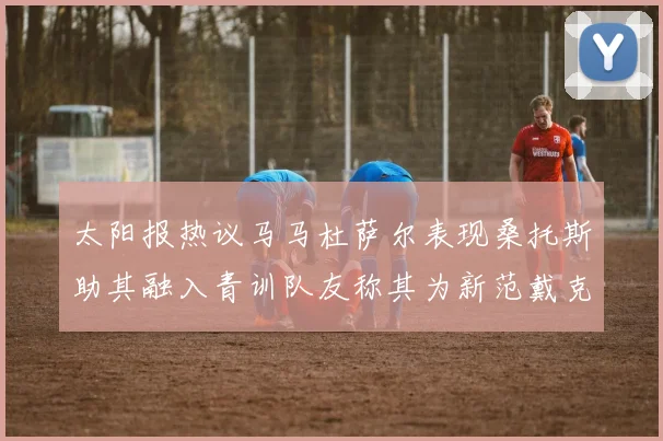 太阳报热议马马杜萨尔表现桑托斯助其融入青训队友称其为新范戴克