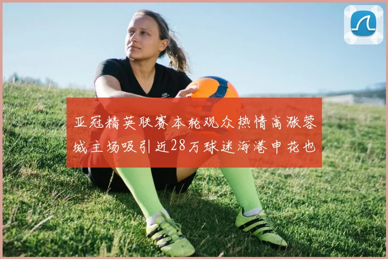 亚冠精英联赛本轮观众热情高涨蓉城主场吸引近28万球迷海港申花也超万人到场