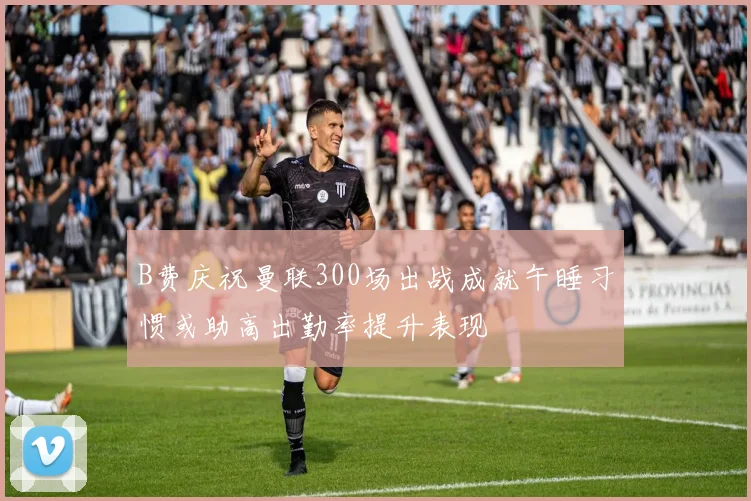 B费庆祝曼联300场出战成就午睡习惯或助高出勤率提升表现