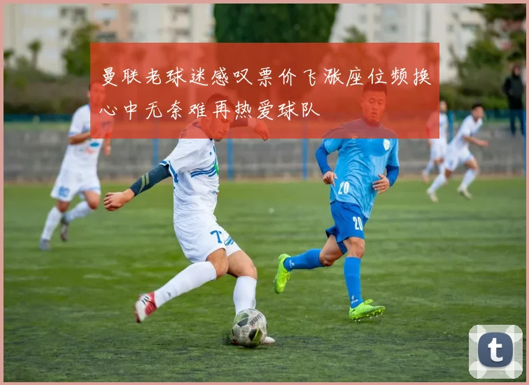 曼联老球迷感叹票价飞涨座位频换心中无奈难再热爱球队