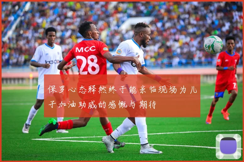 保罗心态释然终于能亲临现场为儿子加油助威的感慨与期待