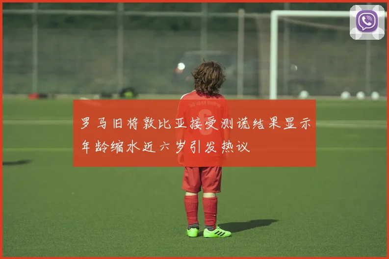 罗马旧将敦比亚接受测谎结果显示年龄缩水近六岁引发热议