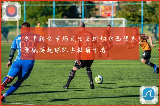 冬季转会市场支出分析切尔西领先曼城英超球队占据前十名