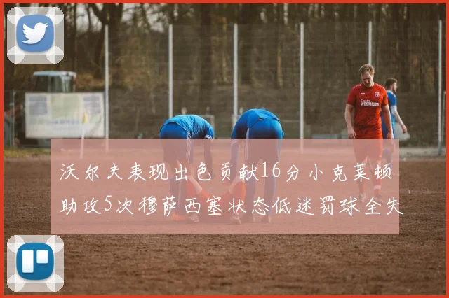 沃尔夫表现出色贡献16分小克莱顿助攻5次穆萨西塞状态低迷罚球全失
