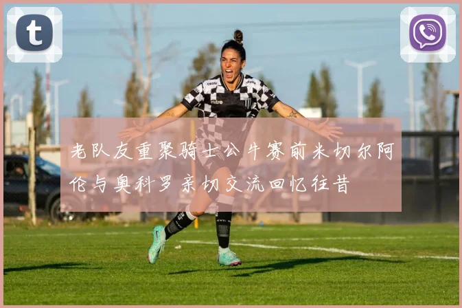 老队友重聚骑士公牛赛前米切尔阿伦与奥科罗亲切交流回忆往昔
