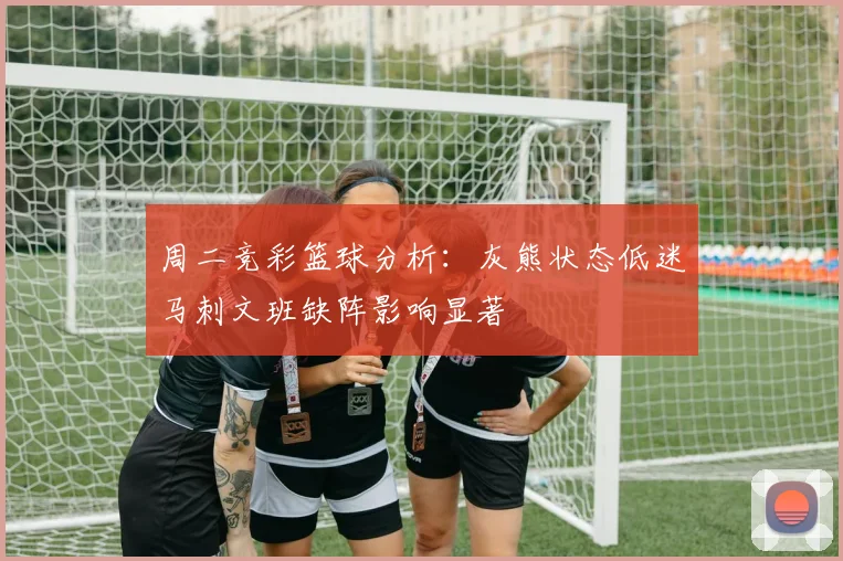 周二竞彩篮球分析：灰熊状态低迷马刺文班缺阵影响显著