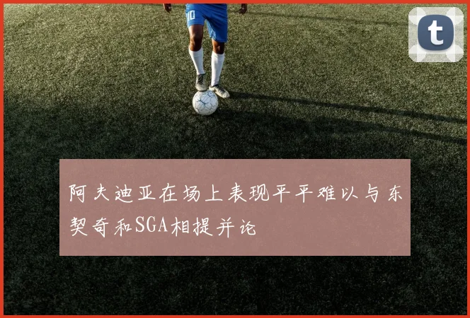阿夫迪亚在场上表现平平难以与东契奇和SGA相提并论