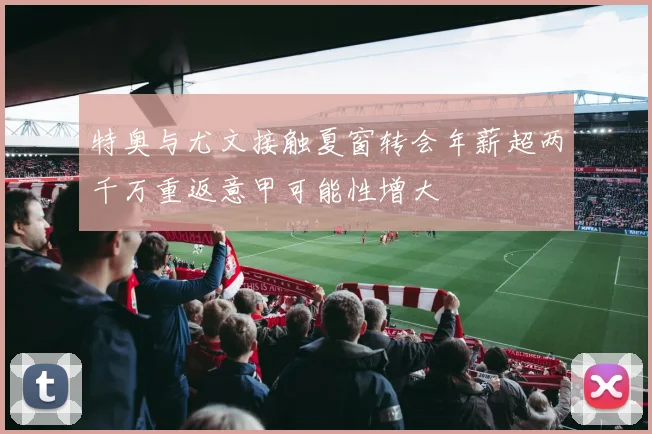 特奥与尤文接触夏窗转会年薪超两千万重返意甲可能性增大