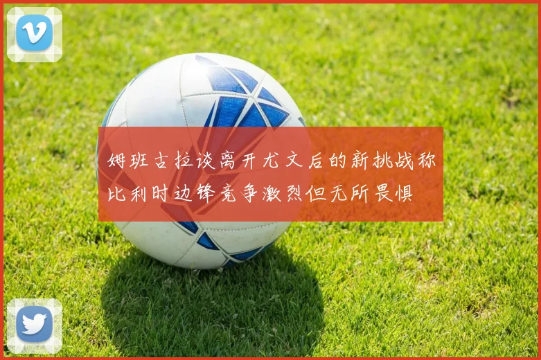 姆班古拉谈离开尤文后的新挑战称比利时边锋竞争激烈但无所畏惧