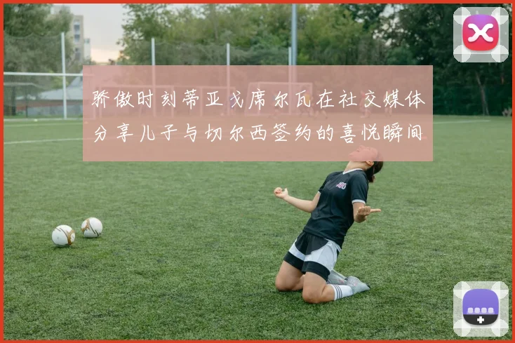 骄傲时刻蒂亚戈席尔瓦在社交媒体分享儿子与切尔西签约的喜悦瞬间