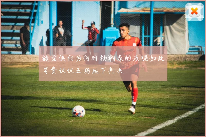 键盘侠们为何对杨瀚森的表现如此苛责仅仅五场就下判决