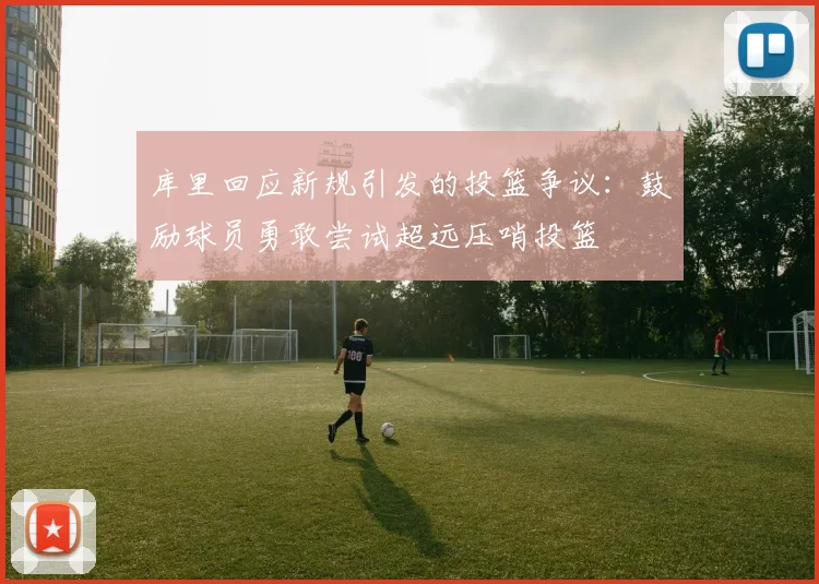 库里回应新规引发的投篮争议：鼓励球员勇敢尝试超远压哨投篮