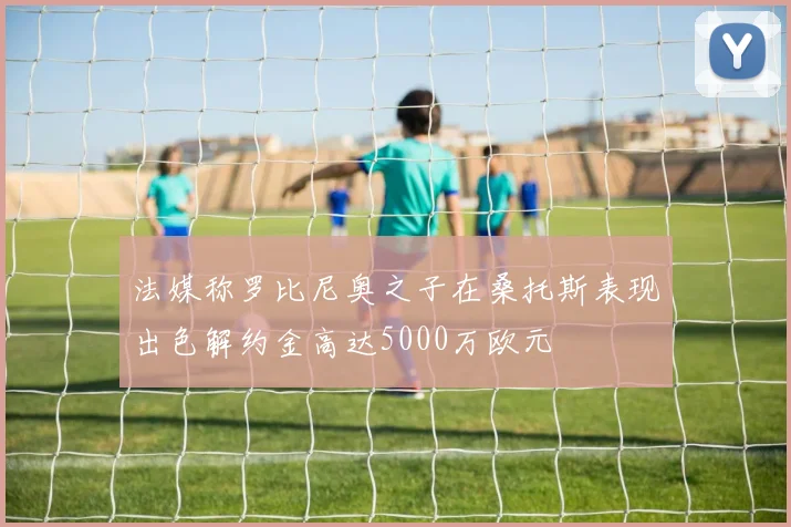 法媒称罗比尼奥之子在桑托斯表现出色解约金高达5000万欧元