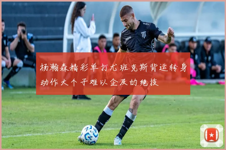 杨瀚森精彩单打尤班克斯背运转身动作大个子难以企及的绝技