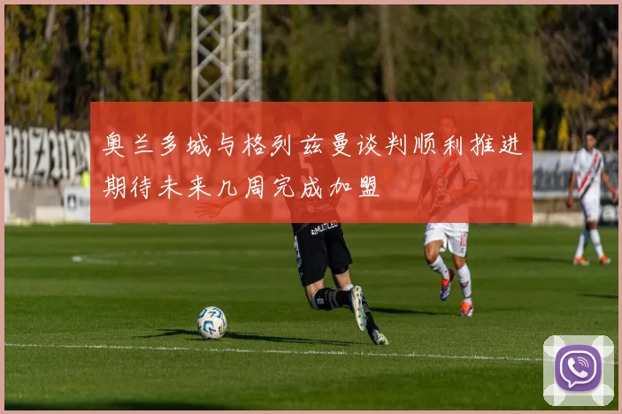 奥兰多城与格列兹曼谈判顺利推进期待未来几周完成加盟
