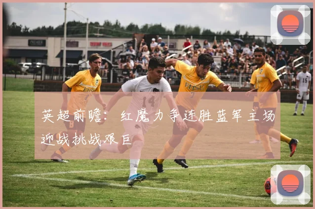 英超前瞻：红魔力争连胜蓝军主场迎战挑战艰巨