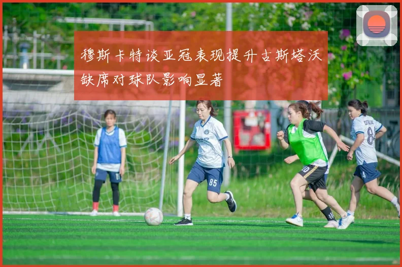 穆斯卡特谈亚冠表现提升古斯塔沃缺席对球队影响显著