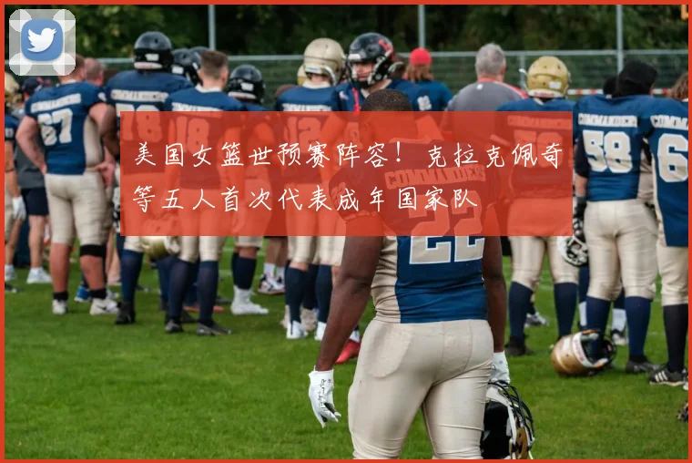 美国女篮世预赛阵容！克拉克佩奇等五人首次代表成年国家队