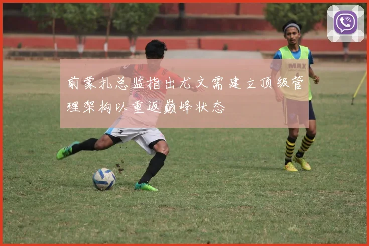 前蒙扎总监指出尤文需建立顶级管理架构以重返巅峰状态