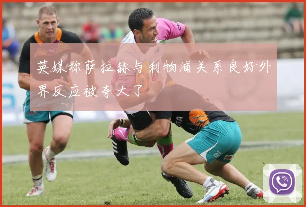 英媒称萨拉赫与利物浦关系良好外界反应被夸大了