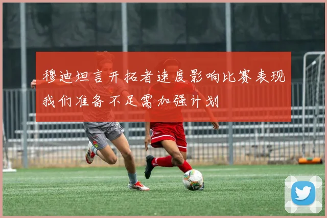 穆迪坦言开拓者速度影响比赛表现我们准备不足需加强计划
